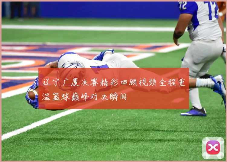 辽宁广厦决赛精彩回顾视频全程重温篮球巅峰对决瞬间