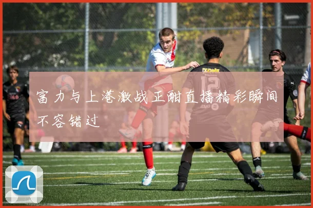 富力与上港激战正酣直播精彩瞬间不容错过