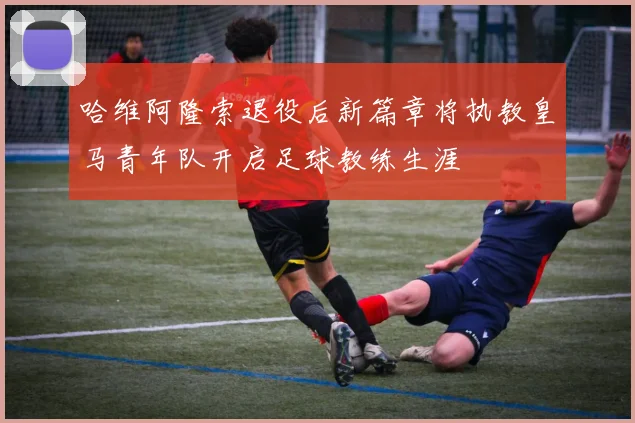 哈维阿隆索退役后新篇章将执教皇马青年队开启足球教练生涯
