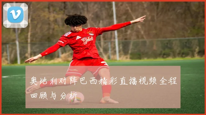 奥地利对阵巴西精彩直播视频全程回顾与分析