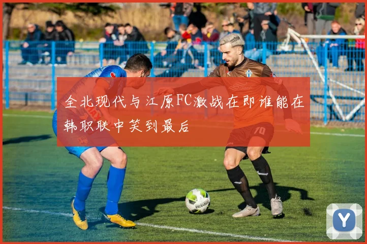 全北现代与江原FC激战在即谁能在韩职联中笑到最后