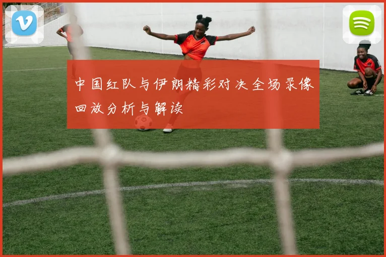 中国红队与伊朗精彩对决全场录像回放分析与解读
