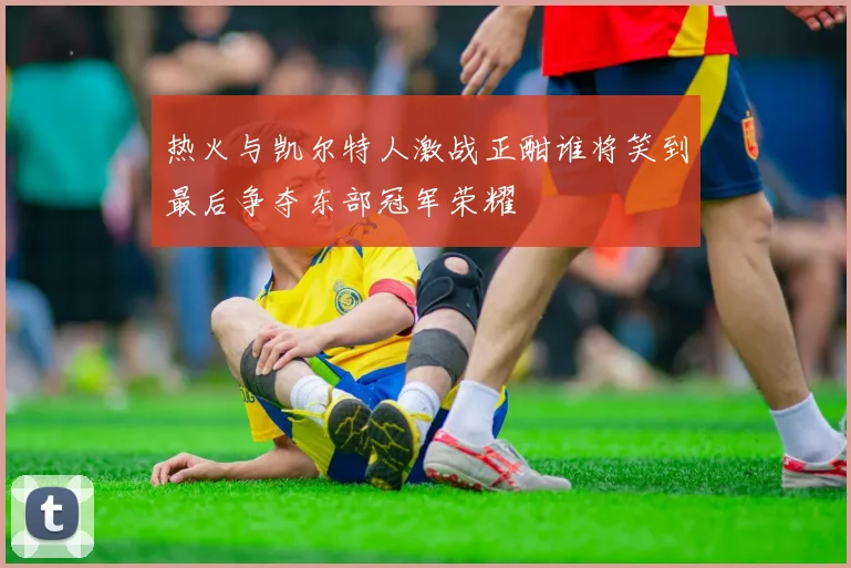 热火与凯尔特人激战正酣谁将笑到最后争夺东部冠军荣耀