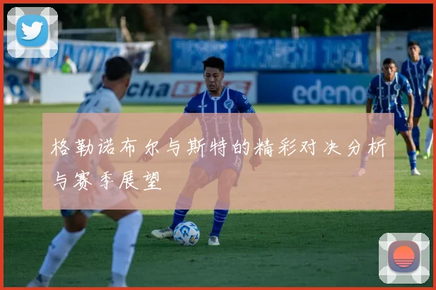 格勒诺布尔与斯特的精彩对决分析与赛季展望