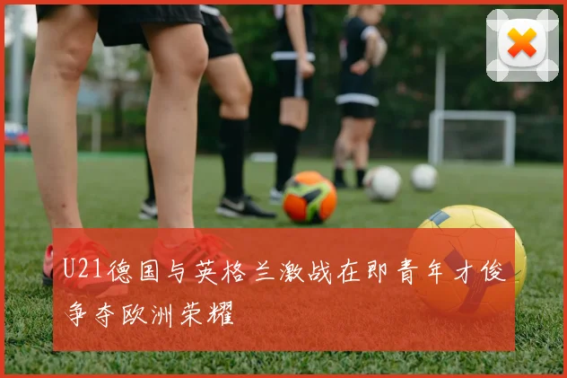 U21德国与英格兰激战在即青年才俊争夺欧洲荣耀