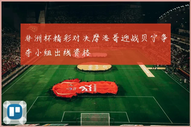 非洲杯精彩对决摩洛哥迎战贝宁争夺小组出线资格