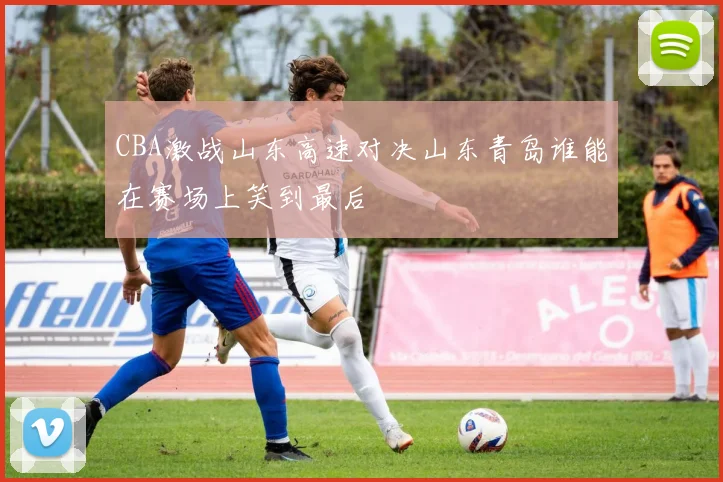 CBA激战山东高速对决山东青岛谁能在赛场上笑到最后