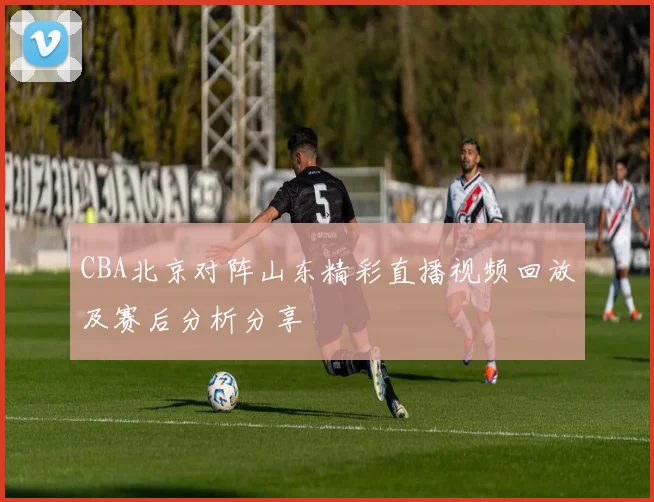 CBA北京对阵山东精彩直播视频回放及赛后分析分享