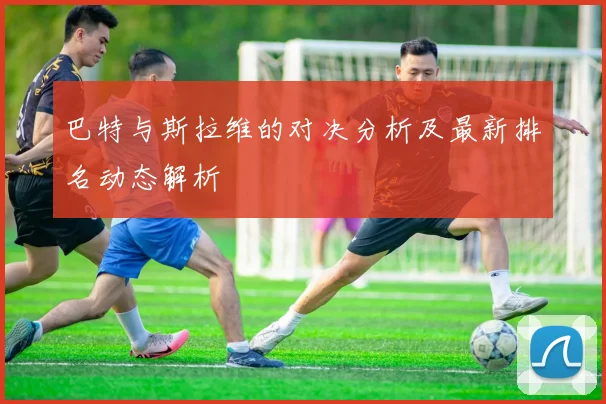 巴特与斯拉维的对决分析及最新排名动态解析