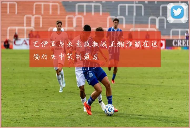巴伊亚与米竞技激战正酣谁能在这场对决中笑到最后
