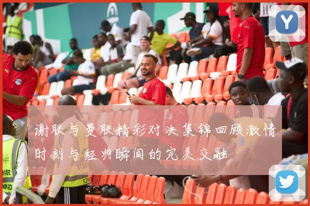 谢联与曼联精彩对决集锦回顾激情时刻与经典瞬间的完美交融