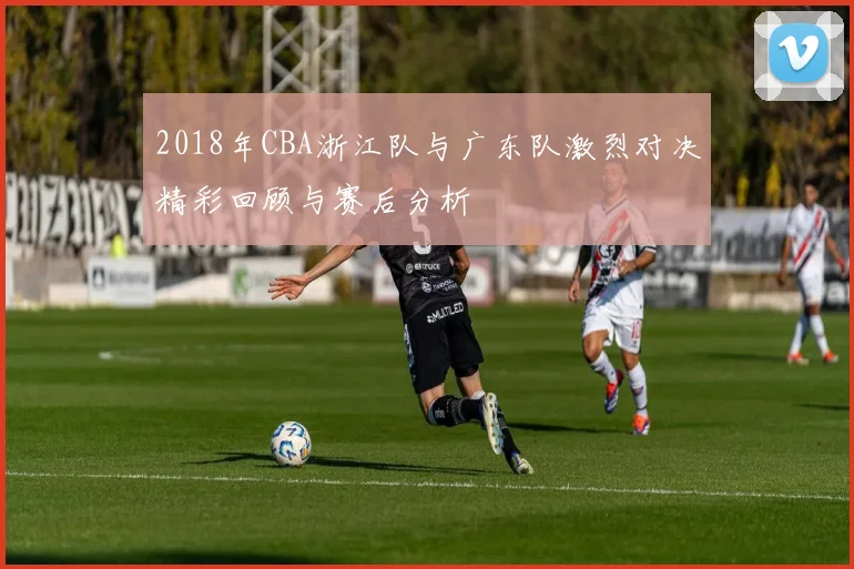 2018年CBA浙江队与广东队激烈对决精彩回顾与赛后分析