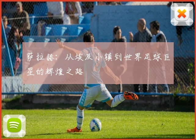 萨拉赫：从埃及小镇到世界足球巨星的辉煌之路