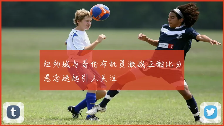 纽约城与哥伦布机员激战正酣比分悬念迭起引人关注