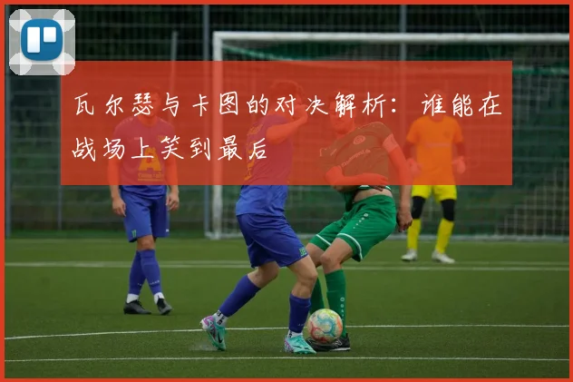 瓦尔瑟与卡图的对决解析：谁能在战场上笑到最后