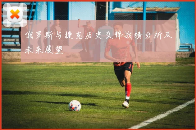 俄罗斯与捷克历史交锋战绩分析及未来展望
