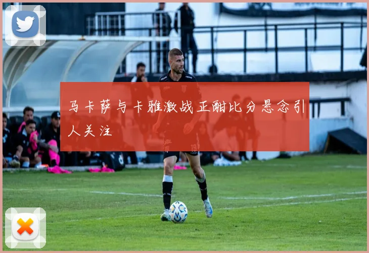 马卡萨与卡雅激战正酣比分悬念引人关注
