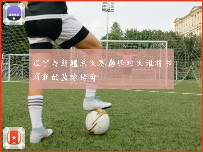 辽宁与新疆总决赛巅峰对决谁将书写新的篮球传奇