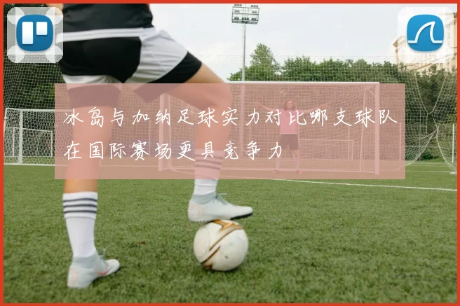 冰岛与加纳足球实力对比哪支球队在国际赛场更具竞争力