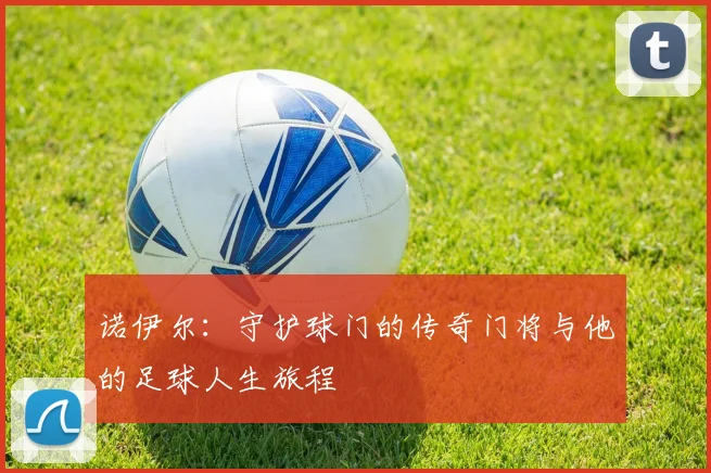 诺伊尔：守护球门的传奇门将与他的足球人生旅程