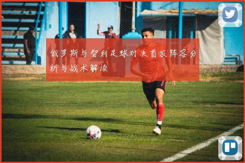 俄罗斯与智利足球对决首发阵容分析与战术解读