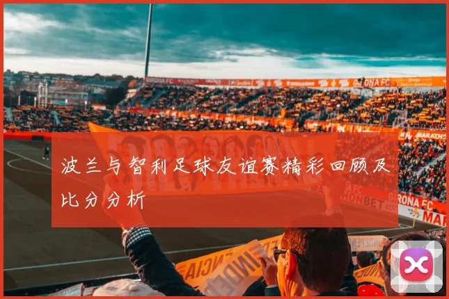 波兰与智利足球友谊赛精彩回顾及比分分析