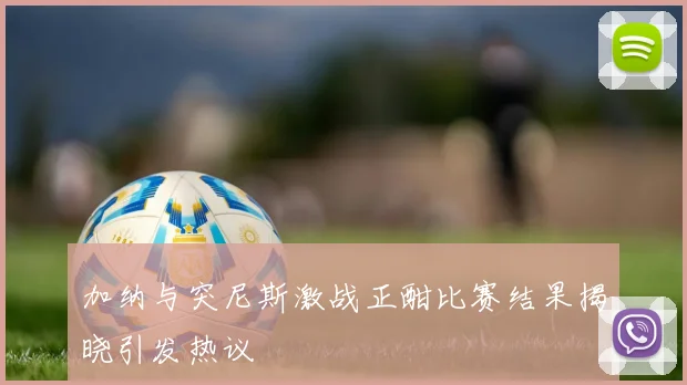 加纳与突尼斯激战正酣比赛结果揭晓引发热议