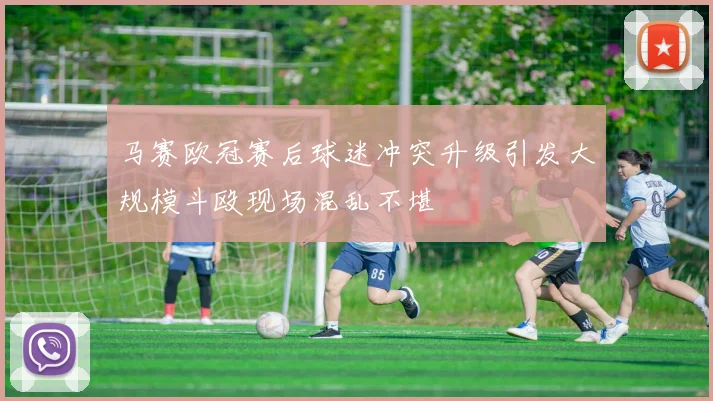 马赛欧冠赛后球迷冲突升级引发大规模斗殴现场混乱不堪