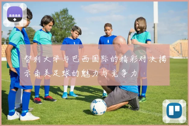 智利大学与巴西国际的精彩对决揭示南美足球的魅力与竞争力