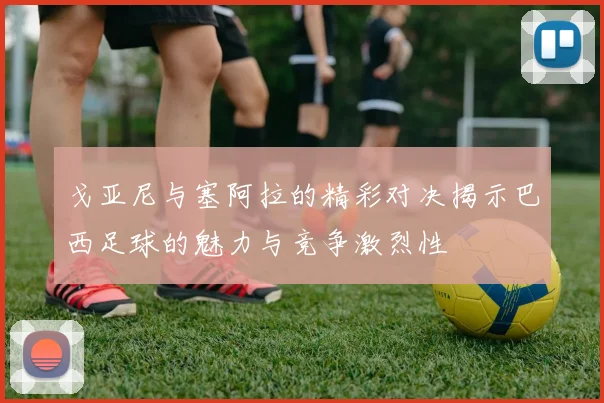 戈亚尼与塞阿拉的精彩对决揭示巴西足球的魅力与竞争激烈性