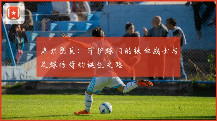 库尔图瓦：守护球门的铁血战士与足球传奇的诞生之路