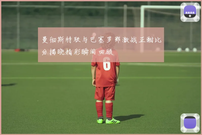 曼彻斯特联与巴塞罗那激战正酣比分揭晓精彩瞬间回顾