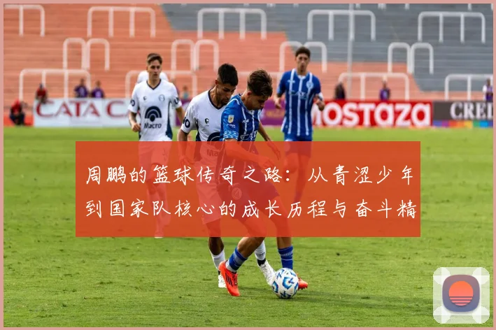 周鹏的篮球传奇之路：从青涩少年到国家队核心的成长历程与奋斗精神