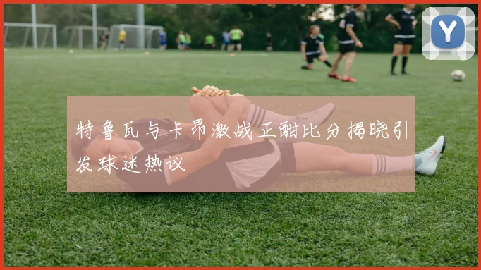 特鲁瓦与卡昂激战正酣比分揭晓引发球迷热议