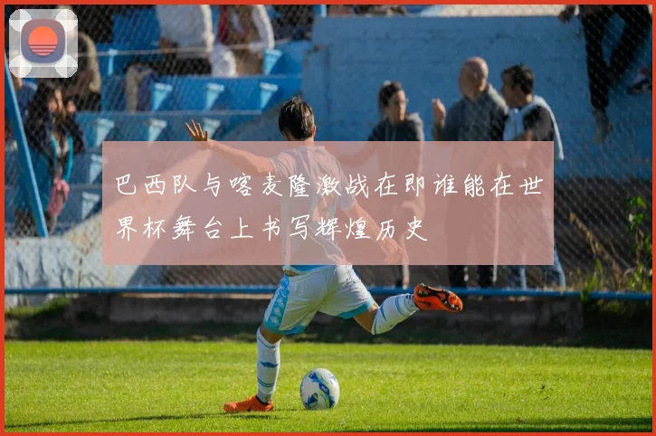 巴西队与喀麦隆激战在即谁能在世界杯舞台上书写辉煌历史