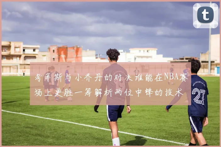 考辛斯与小乔丹的对决谁能在NBA赛场上更胜一筹解析两位中锋的技术与风格