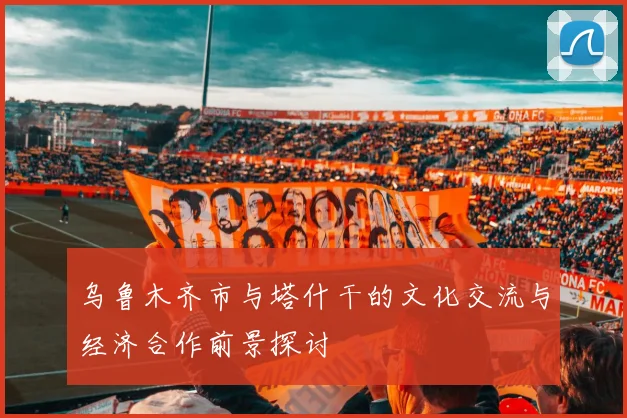 乌鲁木齐市与塔什干的文化交流与经济合作前景探讨
