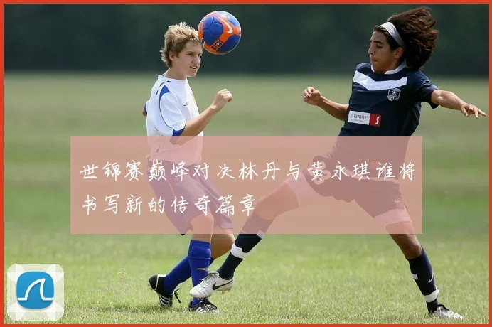 世锦赛巅峰对决林丹与黄永琪谁将书写新的传奇篇章