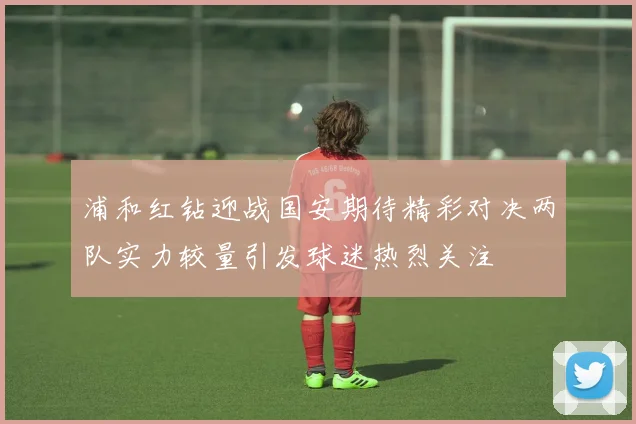 浦和红钻迎战国安期待精彩对决两队实力较量引发球迷热烈关注