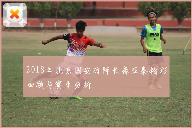 2018年北京国安对阵长春亚泰精彩回顾与赛季分析