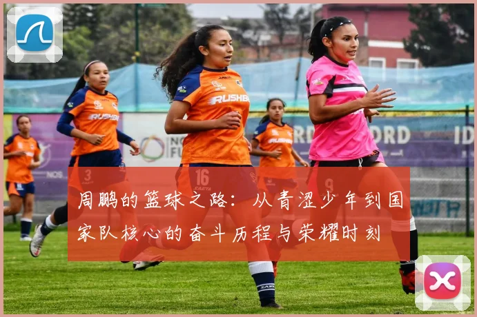 周鹏的篮球之路：从青涩少年到国家队核心的奋斗历程与荣耀时刻