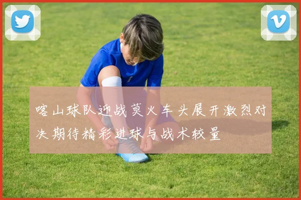 喀山球队迎战莫火车头展开激烈对决期待精彩进球与战术较量