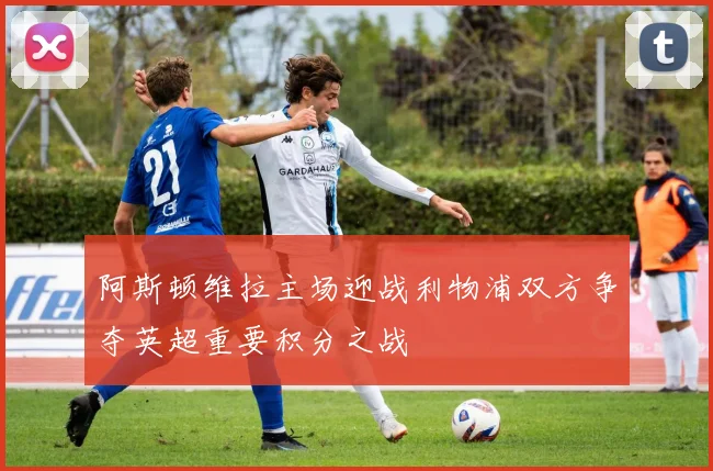 阿斯顿维拉主场迎战利物浦双方争夺英超重要积分之战