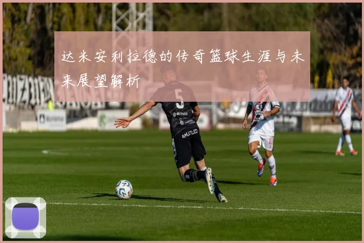 达米安利拉德的传奇篮球生涯与未来展望解析