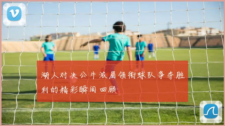 湖人对决公牛浓眉领衔球队争夺胜利的精彩瞬间回顾