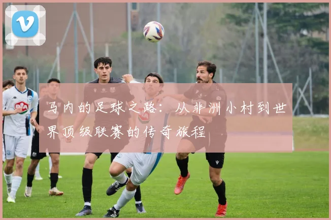 马内的足球之路：从非洲小村到世界顶级联赛的传奇旅程