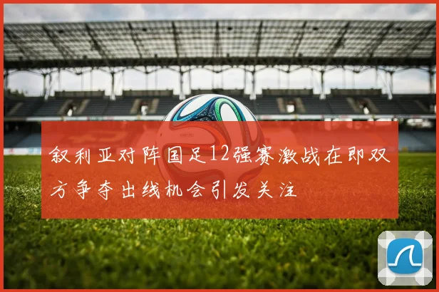 叙利亚对阵国足12强赛激战在即双方争夺出线机会引发关注