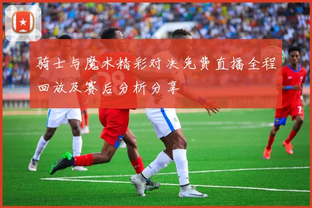 骑士与魔术精彩对决免费直播全程回放及赛后分析分享