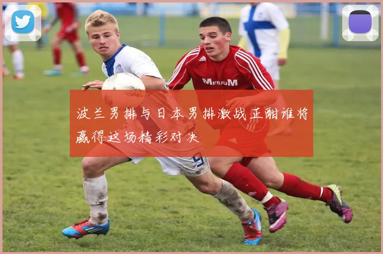 波兰男排与日本男排激战正酣谁将赢得这场精彩对决