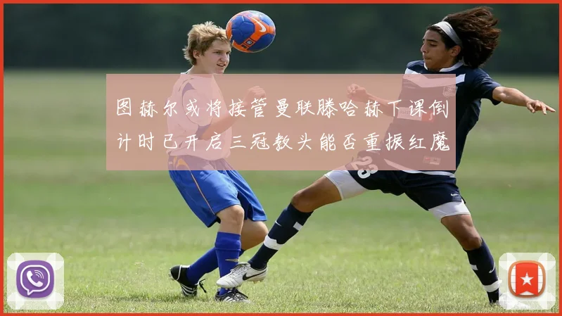 图赫尔或将接管曼联滕哈赫下课倒计时已开启三冠教头能否重振红魔雄风